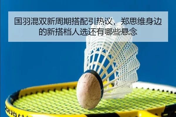 国羽混双新周期搭配引热议，郑思维身边的新搭档人选还有哪些悬念